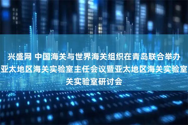 兴盛网 中国海关与世界海关组织在青岛联合举办第四届亚太地区海关实验室主任会议暨亚太地区海关实验室研讨会