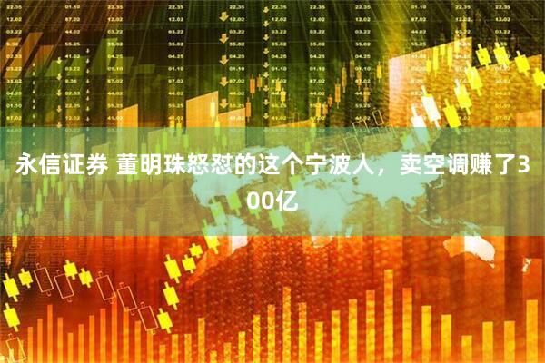 永信证券 董明珠怒怼的这个宁波人，卖空调赚了300亿