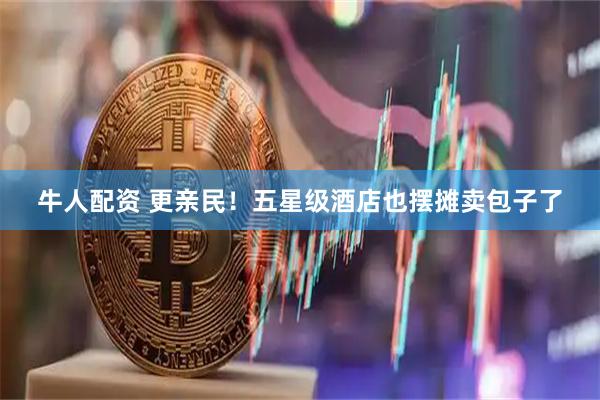 牛人配资 更亲民！五星级酒店也摆摊卖包子了
