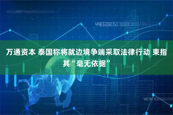万通资本 泰国称将就边境争端采取法律行动 柬指其“毫无依据”