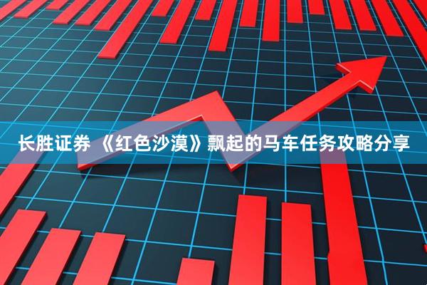 长胜证券 《红色沙漠》飘起的马车任务攻略分享