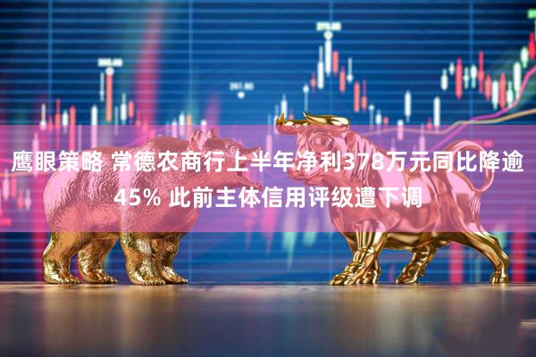 鹰眼策略 常德农商行上半年净利378万元同比降逾45% 此前主体信用评级遭下调
