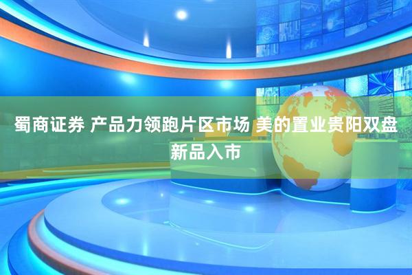 蜀商证券 产品力领跑片区市场 美的置业贵阳双盘新品入市