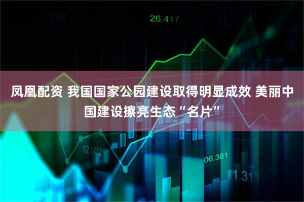凤凰配资 我国国家公园建设取得明显成效 美丽中国建设擦亮生态“名片”