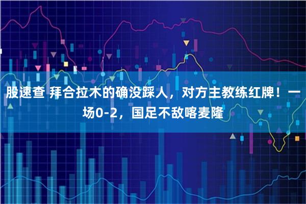 股速查 拜合拉木的确没踩人，对方主教练红牌！一场0-2，国足不敌喀麦隆
