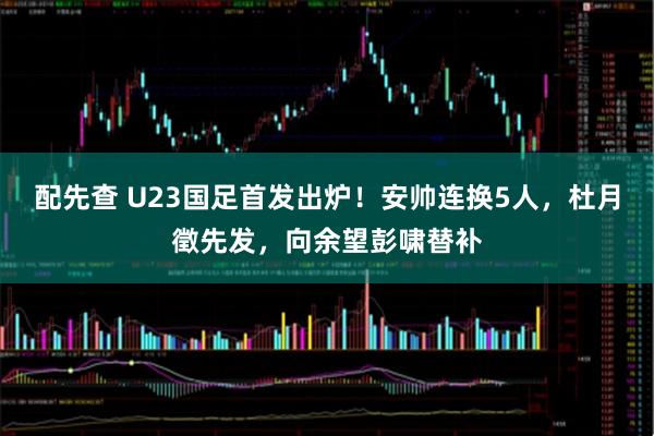 配先查 U23国足首发出炉！安帅连换5人，杜月徵先发，向余望彭啸替补