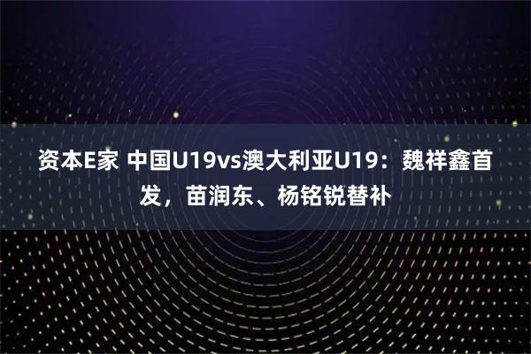 资本E家 中国U19vs澳大利亚U19：魏祥鑫首发，苗润东、杨铭锐替补