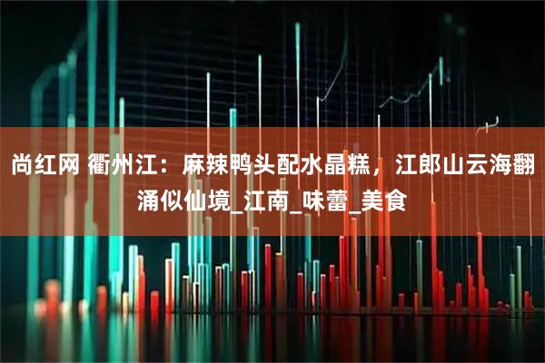 尚红网 衢州江：麻辣鸭头配水晶糕，江郎山云海翻涌似仙境_江南_味蕾_美食