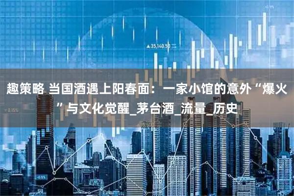 趣策略 当国酒遇上阳春面：一家小馆的意外“爆火”与文化觉醒_茅台酒_流量_历史