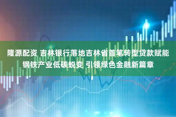 隆源配资 吉林银行落地吉林省首笔转型贷款赋能钢铁产业低碳蜕变 引领绿色金融新篇章