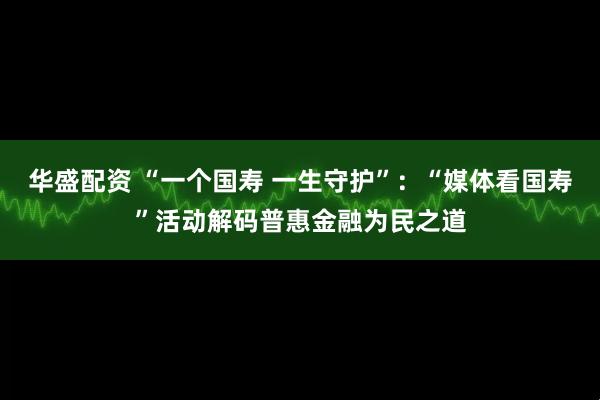 华盛配资 “一个国寿 一生守护”：“媒体看国寿”活动解码普惠金融为民之道