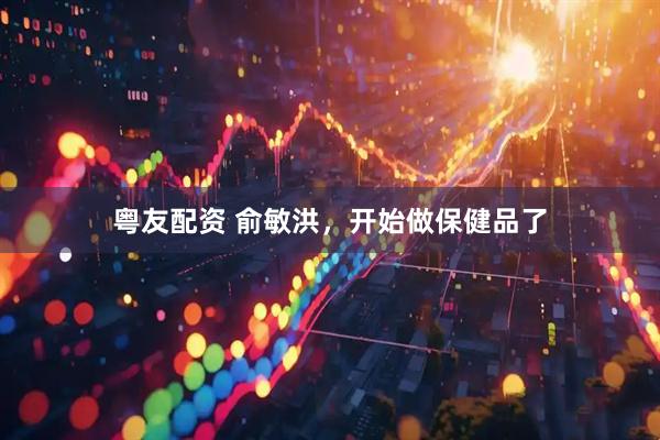 粤友配资 俞敏洪，开始做保健品了