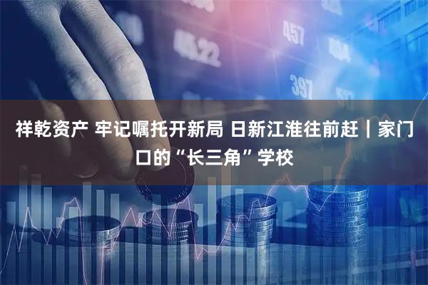 祥乾资产 牢记嘱托开新局 日新江淮往前赶｜家门口的“长三角”学校
