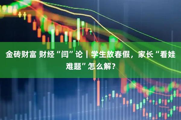 金砖财富 财经“闫”论｜学生放春假，家长“看娃难题”怎么解？