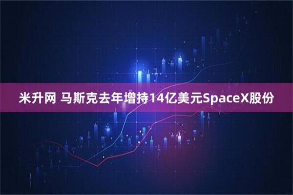 米升网 马斯克去年增持14亿美元SpaceX股份