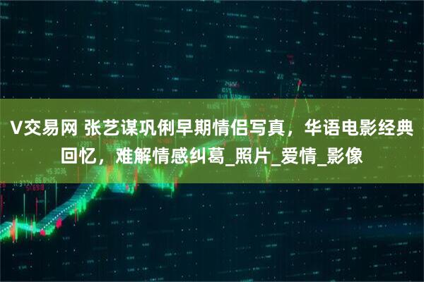 V交易网 张艺谋巩俐早期情侣写真，华语电影经典回忆，难解情感纠葛_照片_爱情_影像