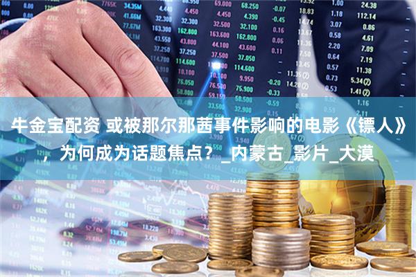 牛金宝配资 或被那尔那茜事件影响的电影《镖人》，为何成为话题焦点？_内蒙古_影片_大漠