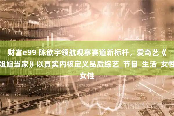 财富e99 陈歆宇领航观察赛道新标杆，爱奇艺《姐姐当家》以真实内核定义品质综艺_节目_生活_女性