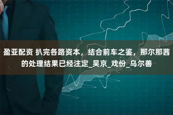 盈亚配资 扒完各路资本，结合前车之鉴，那尔那茜的处理结果已经注定_吴京_戏份_乌尔善