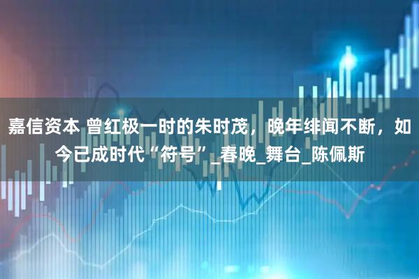 嘉信资本 曾红极一时的朱时茂，晚年绯闻不断，如今已成时代“符号”_春晚_舞台_陈佩斯