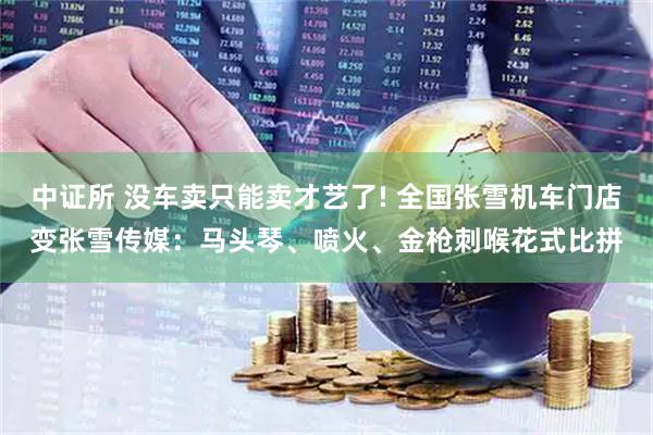 中证所 没车卖只能卖才艺了! 全国张雪机车门店变张雪传媒：马头琴、喷火、金枪刺喉花式比拼
