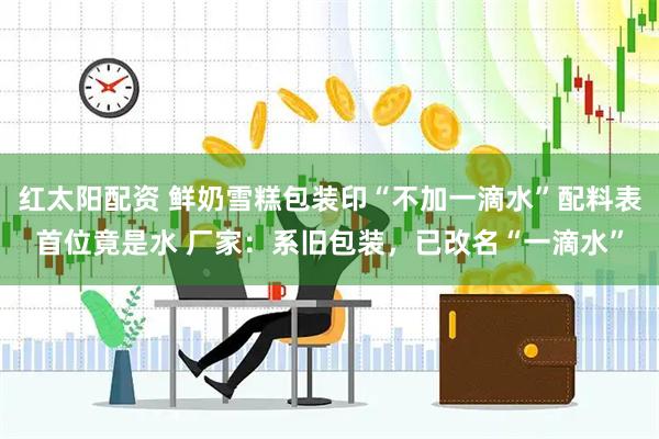 红太阳配资 鲜奶雪糕包装印“不加一滴水”配料表首位竟是水 厂家：系旧包装，已改名“一滴水”