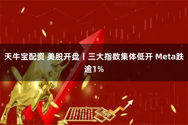 天牛宝配资 美股开盘丨三大指数集体低开 Meta跌逾1%