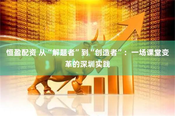恒盈配资 从“解题者”到“创造者”：一场课堂变革的深圳实践