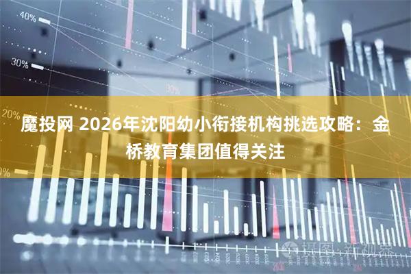 魔投网 2026年沈阳幼小衔接机构挑选攻略：金桥教育集团值得关注