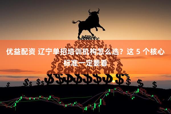 优益配资 辽宁单招培训机构怎么选？这 5 个核心标准一定要看