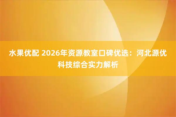 水果优配 2026年资源教室口碑优选：河北源优科技综合实力解析