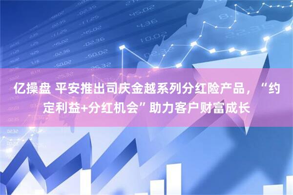 亿操盘 平安推出司庆金越系列分红险产品，“约定利益+分红机会”助力客户财富成长