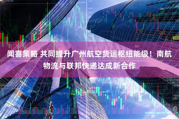 闻喜策略 共同提升广州航空货运枢纽能级！南航物流与联邦快递达成新合作