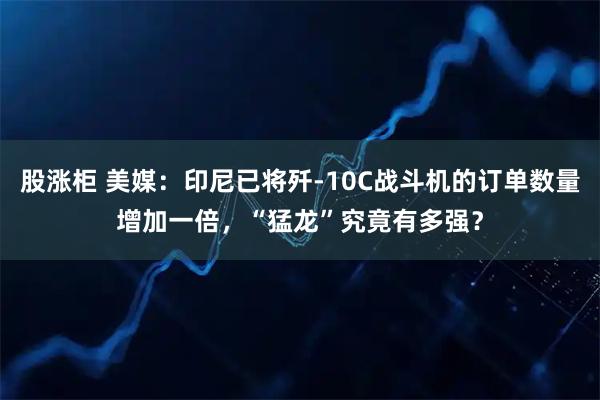 股涨柜 美媒：印尼已将歼-10C战斗机的订单数量增加一倍，“猛龙”究竟有多强？