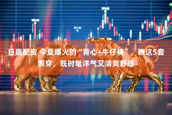 日赢配资 今夏爆火的“背心+牛仔裤”，瞧这5套照穿，既时髦洋气又清爽舒适