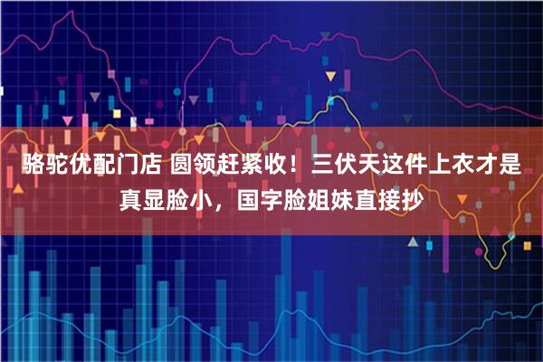 骆驼优配门店 圆领赶紧收！三伏天这件上衣才是真显脸小，国字脸姐妹直接抄