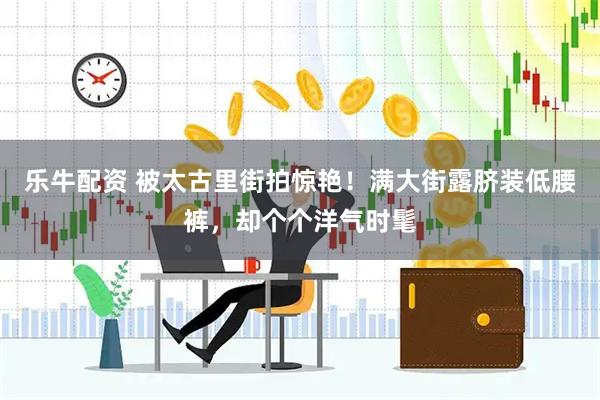乐牛配资 被太古里街拍惊艳！满大街露脐装低腰裤，却个个洋气时髦