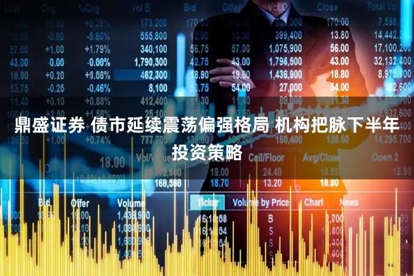 鼎盛证券 债市延续震荡偏强格局 机构把脉下半年投资策略