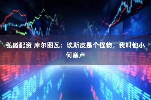 弘盛配资 库尔图瓦：埃斯皮是个怪物，我叫他小何塞卢