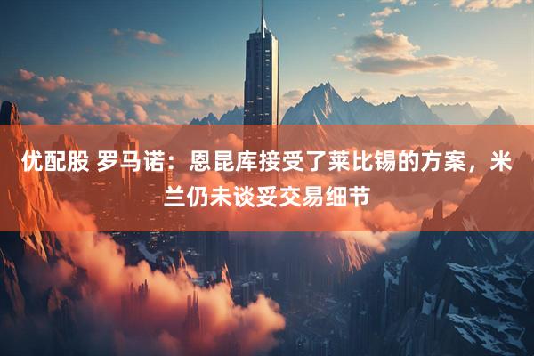 优配股 罗马诺：恩昆库接受了莱比锡的方案，米兰仍未谈妥交易细节