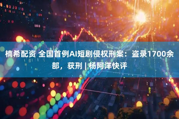 楠希配资 全国首例AI短剧侵权刑案：盗录1700余部，获刑 | 杨阿洋快评