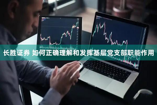 长胜证券 如何正确理解和发挥基层党支部职能作用