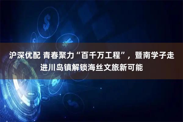 沪深优配 青春聚力“百千万工程”，暨南学子走进川岛镇解锁海丝文旅新可能