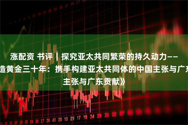 涨配资 书评｜探究亚太共同繁荣的持久动力——评《再造黄金三十年：携手构建亚太共同体的中国主张与广东贡献》